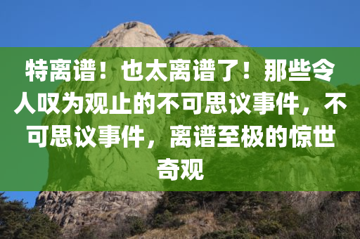 特离谱！也太离谱了！那些令人叹为观止的不可思议事件，不可思议事件，离谱至极的惊世奇观
