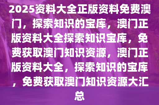 2025资料大全正版资料免费澳门，探索知识的宝库，澳门正版资料大全探索知识宝库，免费获取澳门知识资源，澳门正版资料大全，探索知识的宝库，免费获取澳门知识资源大汇总
