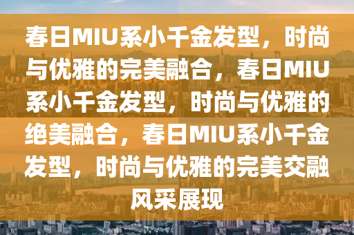 春日MIU系小千金发型，时尚与优雅的完美融合，春日MIU系小千金发型，时尚与优雅的绝美融合，春日MIU系小千金发型，时尚与优雅的完美交融风采展现