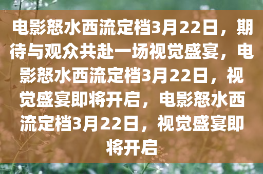 电影怒水西流定档3月22日，期待与观众共赴一场视觉盛宴，电影怒水西流定档3月22日，视觉盛宴即将开启，电影怒水西流定档3月22日，视觉盛宴即将开启