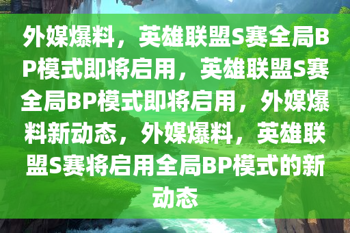 外媒爆料，英雄联盟S赛全局BP模式即将启用，英雄联盟S赛全局BP模式即将启用，外媒爆料新动态，外媒爆料，英雄联盟S赛将启用全局BP模式的新动态