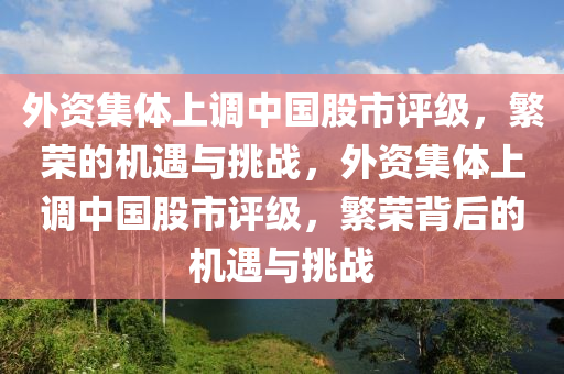 外资集体上调中国股市评级，繁荣的机遇与挑战，外资集体上调中国股市评级，繁荣背后的机遇与挑战