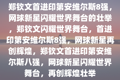 郑钦文首进印第安维尔斯8强，网球新星闪耀世界舞台的壮举，郑钦文闪耀世界舞台，首进印第安维尔斯8强，网球新星再创辉煌，郑钦文首进印第安维尔斯八强，网球新星闪耀世界舞台，再创辉煌壮举