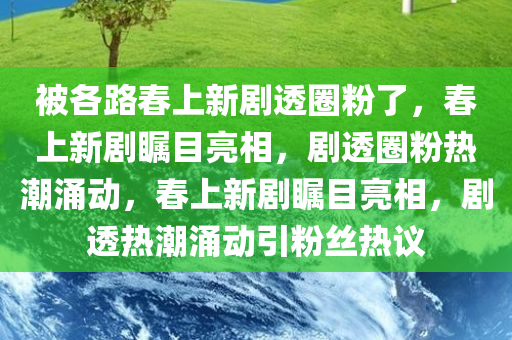 被各路春上新剧透圈粉了，春上新剧瞩目亮相，剧透圈粉热潮涌动，春上新剧瞩目亮相，剧透热潮涌动引粉丝热议