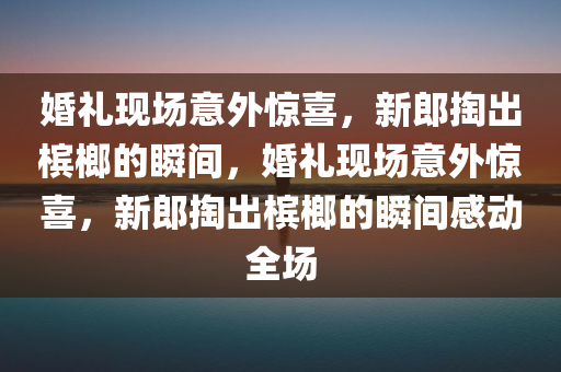 婚礼现场意外惊喜，新郎掏出槟榔的瞬间，婚礼现场意外惊喜，新郎掏出槟榔的瞬间感动全场