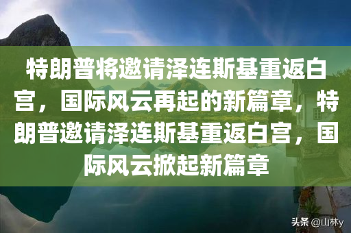 特朗普将邀请泽连斯基重返白宫，国际风云再起的新篇章，特朗普邀请泽连斯基重返白宫，国际风云掀起新篇章