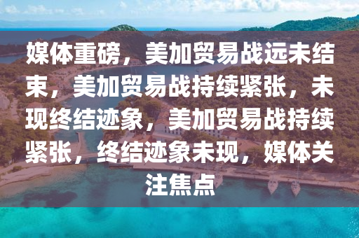 媒体重磅，美加贸易战远未结束，美加贸易战持续紧张，未现终结迹象，美加贸易战持续紧张，终结迹象未现，媒体关注焦点