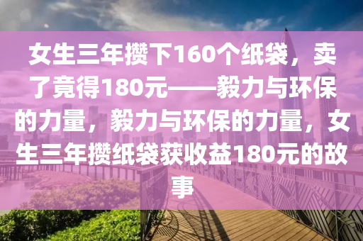 女生三年攒下160个纸袋，卖了竟得180元——毅力与环保的力量，毅力与环保的力量，女生三年攒纸袋获收益180元的故事