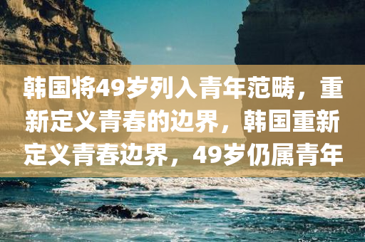 韩国将49岁列入青年范畴，重新定义青春的边界，韩国重新定义青春边界，49岁仍属青年