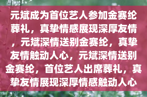 元斌成为首位艺人参加金赛纶葬礼，真挚情感展现深厚友情，元斌深情送别金赛纶，真挚友情触动人心，元斌深情送别金赛纶，首位艺人出席葬礼，真挚友情展现深厚情感触动人心
