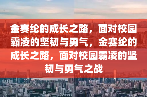 金赛纶的成长之路，面对校园霸凌的坚韧与勇气，金赛纶的成长之路，面对校园霸凌的坚韧与勇气之战