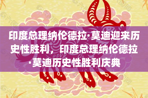 印度总理纳伦德拉·莫迪迎来历史性胜利，印度总理纳伦德拉·莫迪历史性胜利庆典
