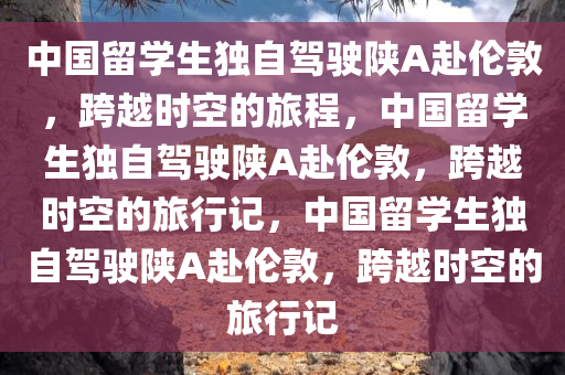 中国留学生独自驾驶陕A赴伦敦，跨越时空的旅程，中国留学生独自驾驶陕A赴伦敦，跨越时空的旅行记，中国留学生独自驾驶陕A赴伦敦，跨越时空的旅行记