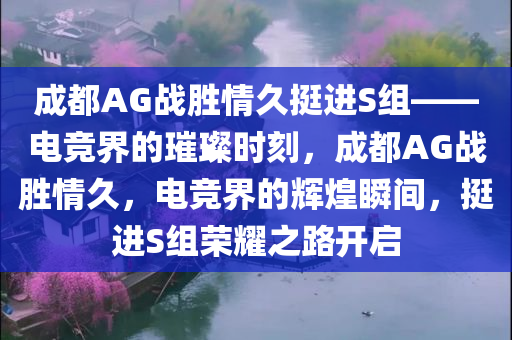 成都AG战胜情久挺进S组——电竞界的璀璨时刻，成都AG战胜情久，电竞界的辉煌瞬间，挺进S组荣耀之路开启