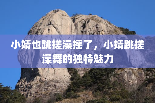 小婧也跳搓澡摇了，小婧跳搓澡舞的独特魅力