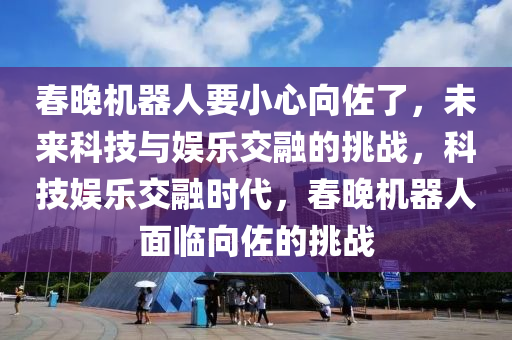 春晚机器人要小心向佐了，未来科技与娱乐交融的挑战，科技娱乐交融时代，春晚机器人面临向佐的挑战