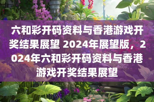 六和彩开码资料与香港游戏开奖结果展望 2024年展望版，2024年六和彩开码资料与香港游戏开奖结果展望