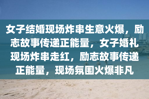 女子结婚现场炸串生意火爆，励志故事传递正能量，女子婚礼现场炸串走红，励志故事传递正能量，现场氛围火爆非凡