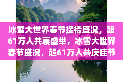 冰雪大世界春节接待盛况，超61万人共襄盛举，冰雪大世界春节盛况，超61万人共庆佳节