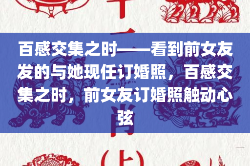 百感交集之时——看到前女友发的与她现任订婚照，百感交集之时，前女友订婚照触动心弦