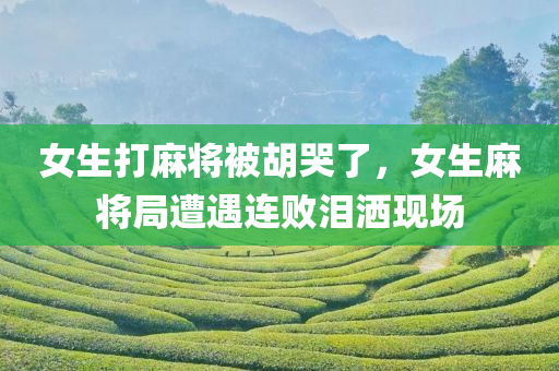 女生打麻将被胡哭了，女生麻将局遭遇连败泪洒现场