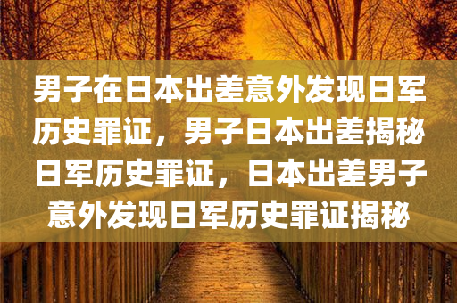 男子在日本出差意外发现日军历史罪证，男子日本出差揭秘日军历史罪证，日本出差男子意外发现日军历史罪证揭秘