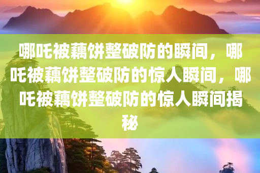 哪吒被藕饼整破防的瞬间，哪吒被藕饼整破防的惊人瞬间，哪吒被藕饼整破防的惊人瞬间揭秘