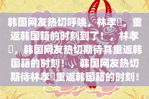 韩国网友热切呼唤，林孝埈，重返韩国籍的时刻到了！，林孝埈，韩国网友热切期待其重返韩国籍的时刻！，韩国网友热切期待林孝埈重返韩国籍的时刻！