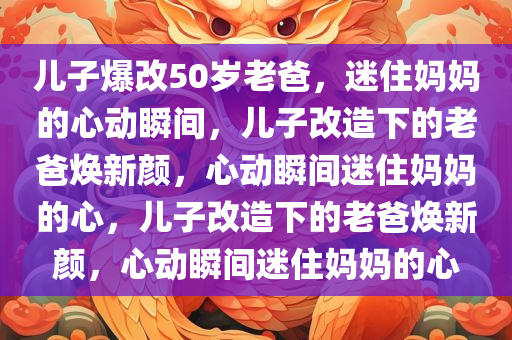 儿子爆改50岁老爸，迷住妈妈的心动瞬间，儿子改造下的老爸焕新颜，心动瞬间迷住妈妈的心，儿子改造下的老爸焕新颜，心动瞬间迷住妈妈的心