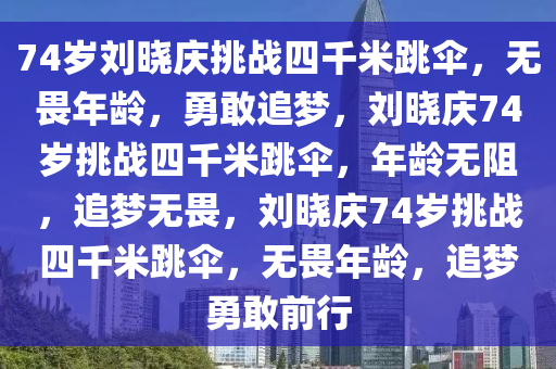 74岁刘晓庆挑战四千米跳伞，无畏年龄，勇敢追梦，刘晓庆74岁挑战四千米跳伞，年龄无阻，追梦无畏，刘晓庆74岁挑战四千米跳伞，无畏年龄，追梦勇敢前行