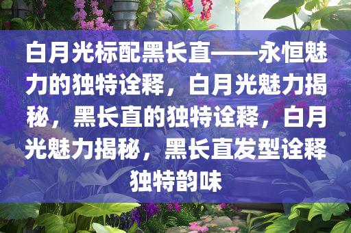 白月光标配黑长直——永恒魅力的独特诠释，白月光魅力揭秘，黑长直的独特诠释，白月光魅力揭秘，黑长直发型诠释独特韵味