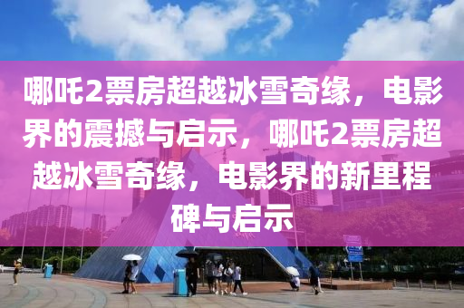哪吒2票房超越冰雪奇缘，电影界的震撼与启示，哪吒2票房超越冰雪奇缘，电影界的新里程碑与启示