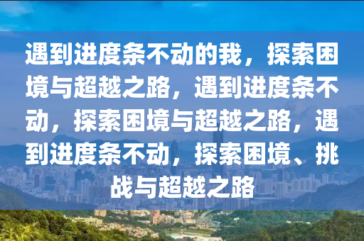 遇到进度条不动的我，探索困境与超越之路，遇到进度条不动，探索困境与超越之路，遇到进度条不动，探索困境、挑战与超越之路