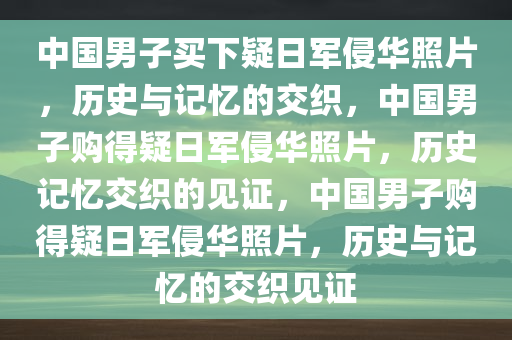 中国男子买下疑日军侵华照片，历史与记忆的交织，中国男子购得疑日军侵华照片，历史记忆交织的见证，中国男子购得疑日军侵华照片，历史与记忆的交织见证
