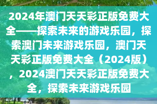 2024年澳门天天彩正版免费大全——探索未来的游戏乐园，探索澳门未来游戏乐园，澳门天天彩正版免费大全（2024版），2024澳门天天彩正版免费大全，探索未来游戏乐园