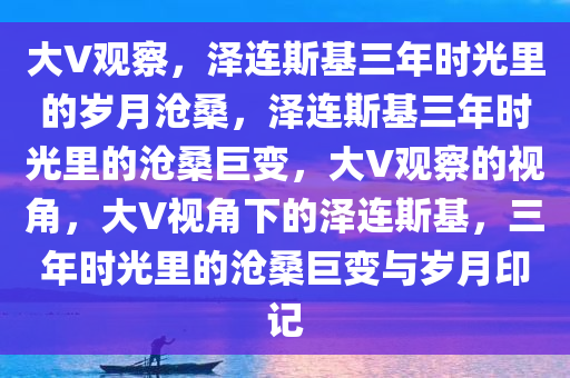 大V观察，泽连斯基三年时光里的岁月沧桑，泽连斯基三年时光里的沧桑巨变，大V观察的视角，大V视角下的泽连斯基，三年时光里的沧桑巨变与岁月印记