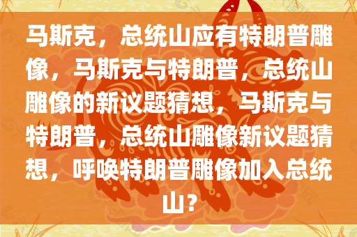 马斯克，总统山应有特朗普雕像，马斯克与特朗普，总统山雕像的新议题猜想，马斯克与特朗普，总统山雕像新议题猜想，呼唤特朗普雕像加入总统山？