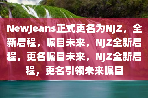 NewJeans正式更名为NJZ，全新启程，瞩目未来，NJZ全新启程，更名瞩目未来，NJZ全新启程，更名引领未来瞩目