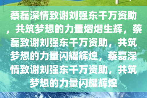 蔡磊深情致谢刘强东千万资助，共筑梦想的力量熠熠生辉，蔡磊致谢刘强东千万资助，共筑梦想的力量闪耀辉煌，蔡磊深情致谢刘强东千万资助，共筑梦想的力量闪耀辉煌