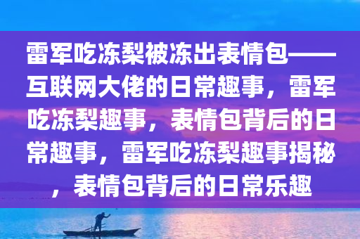 雷军吃冻梨被冻出表情包——互联网大佬的日常趣事，雷军吃冻梨趣事，表情包背后的日常趣事，雷军吃冻梨趣事揭秘，表情包背后的日常乐趣