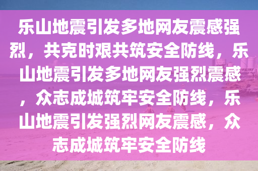 乐山地震引发多地网友震感强烈，共克时艰共筑安全防线，乐山地震引发多地网友强烈震感，众志成城筑牢安全防线，乐山地震引发强烈网友震感，众志成城筑牢安全防线