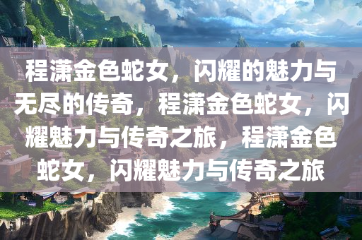 程潇金色蛇女，闪耀的魅力与无尽的传奇，程潇金色蛇女，闪耀魅力与传奇之旅，程潇金色蛇女，闪耀魅力与传奇之旅