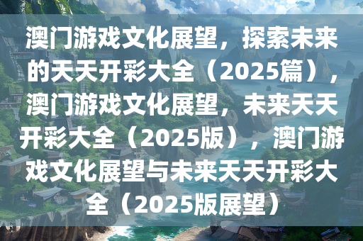 澳门游戏文化展望，探索未来的天天开彩大全（2025篇），澳门游戏文化展望，未来天天开彩大全（2025版），澳门游戏文化展望与未来天天开彩大全（2025版展望）