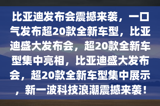比亚迪发布会震撼来袭，一口气发布超20款全新车型，比亚迪盛大发布会，超20款全新车型集中亮相，比亚迪盛大发布会，超20款全新车型集中展示，新一波科技浪潮震撼来袭！