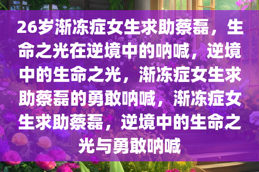 26岁渐冻症女生求助蔡磊，生命之光在逆境中的呐喊，逆境中的生命之光，渐冻症女生求助蔡磊的勇敢呐喊，渐冻症女生求助蔡磊，逆境中的生命之光与勇敢呐喊