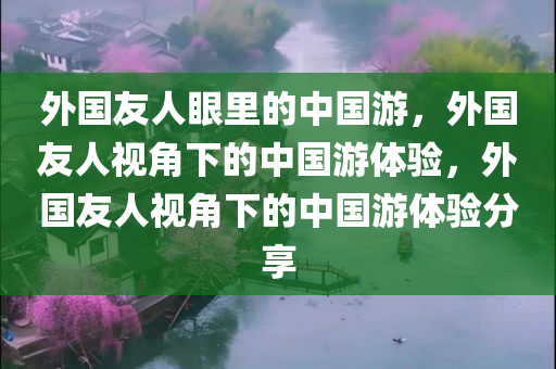 外国友人眼里的中国游，外国友人视角下的中国游体验，外国友人视角下的中国游体验分享