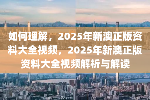 如何理解，2025年新澳正版资料大全视频，2025年新澳正版资料大全视频解析与解读