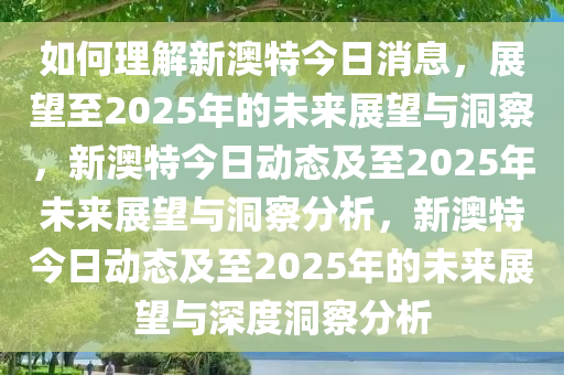 如何理解新澳特今日消息，展望至2025年的未来展望与洞察，新澳特今日动态及至2025年未来展望与洞察分析，新澳特今日动态及至2025年的未来展望与深度洞察分析
