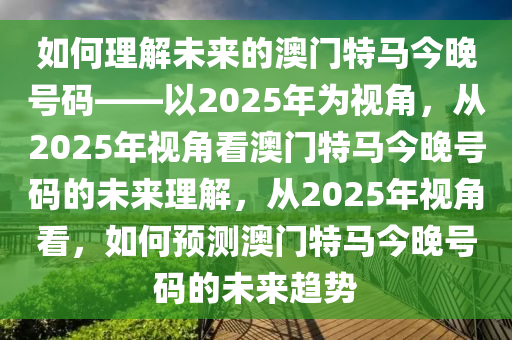 如何理解未来的澳门特马今晚号码——以2025年为视角，从2025年视角看澳门特马今晚号码的未来理解，从2025年视角看，如何预测澳门特马今晚号码的未来趋势