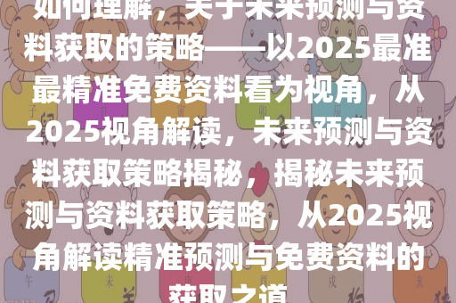 如何理解，关于未来预测与资料获取的策略——以2025最准最精准免费资料看为视角，从2025视角解读，未来预测与资料获取策略揭秘，揭秘未来预测与资料获取策略，从2025视角解读精准预测与免费资料的获取之道